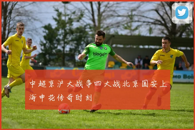 中超京沪大战争四大战北京国安上海申花传奇时刻