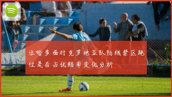 法哈多面对克罗地亚队防线禁区跑位是否占优赔率变化分析