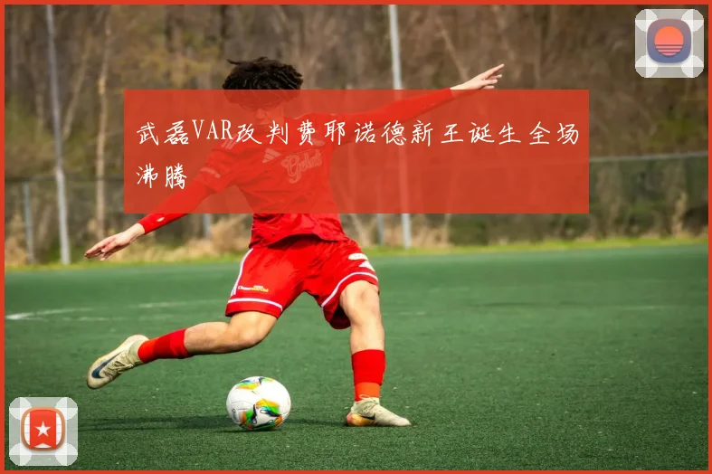 武磊VAR改判费耶诺德新王诞生全场沸腾