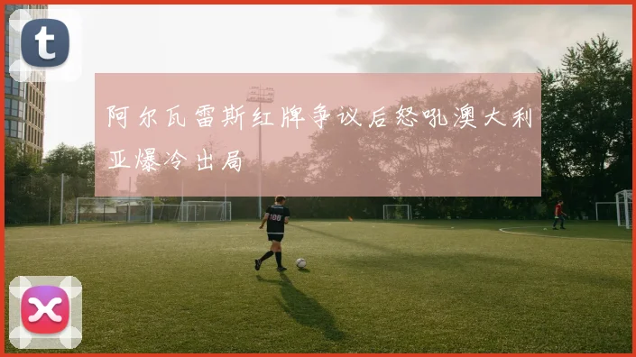 阿尔瓦雷斯红牌争议后怒吼澳大利亚爆冷出局