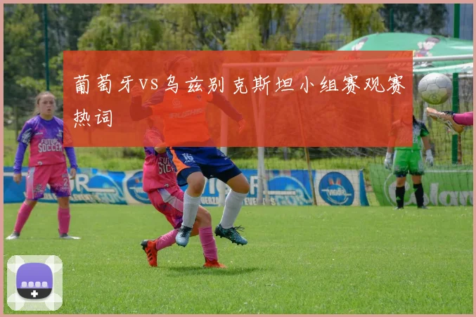葡萄牙vs乌兹别克斯坦小组赛观赛热词