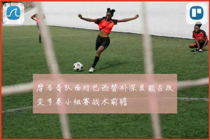 摩洛哥队面对巴西替补深度能否改变节奏小组赛战术前瞻