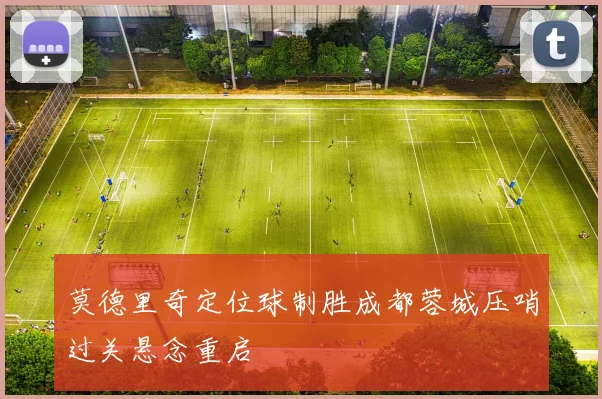 莫德里奇定位球制胜成都蓉城压哨过关悬念重启
