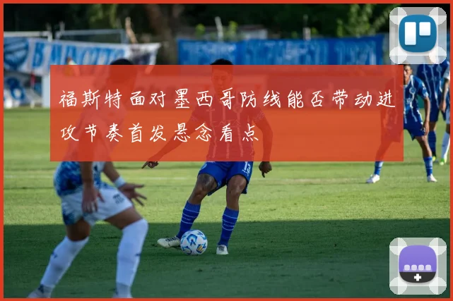 福斯特面对墨西哥防线能否带动进攻节奏首发悬念看点