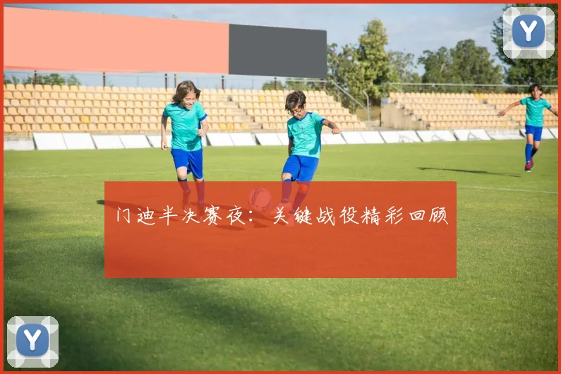 门迪半决赛夜：关键战役精彩回顾
