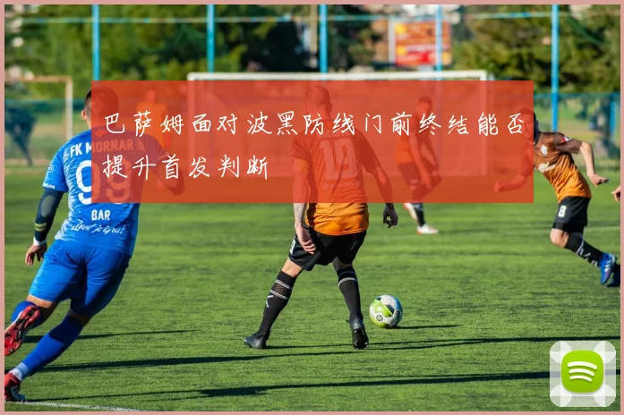 巴萨姆面对波黑防线门前终结能否提升首发判断
