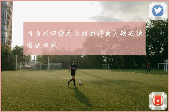 内马尔四强悬念利雅得新月硬碰硬爆款回放