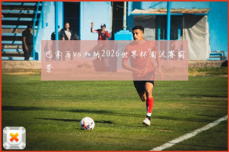 巴拿马vs加纳2026世界杯淘汰赛前景
