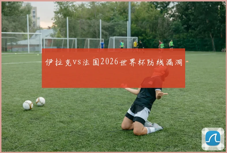 伊拉克vs法国2026世界杯防线漏洞