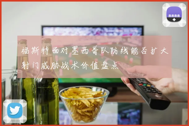 福斯特面对墨西哥队防线能否扩大射门威胁战术价值盘点