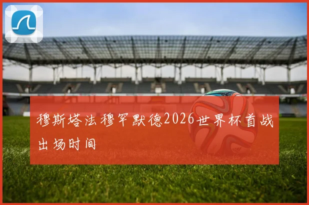 穆斯塔法穆罕默德2026世界杯首战出场时间