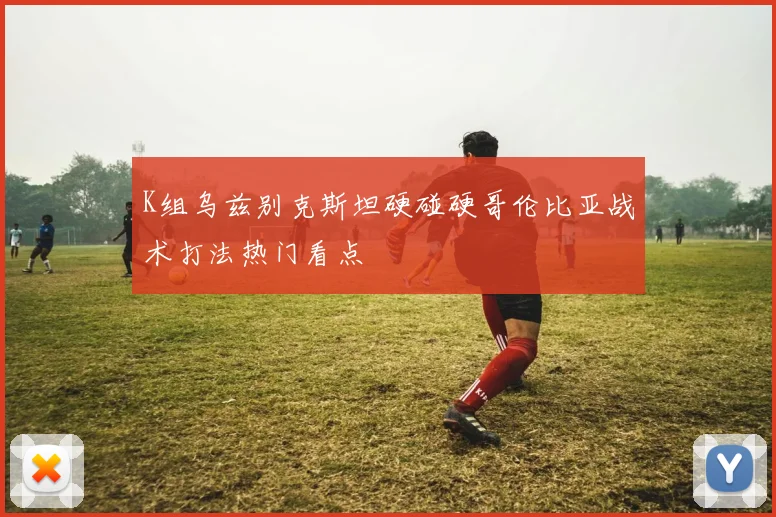 K组乌兹别克斯坦硬碰硬哥伦比亚战术打法热门看点