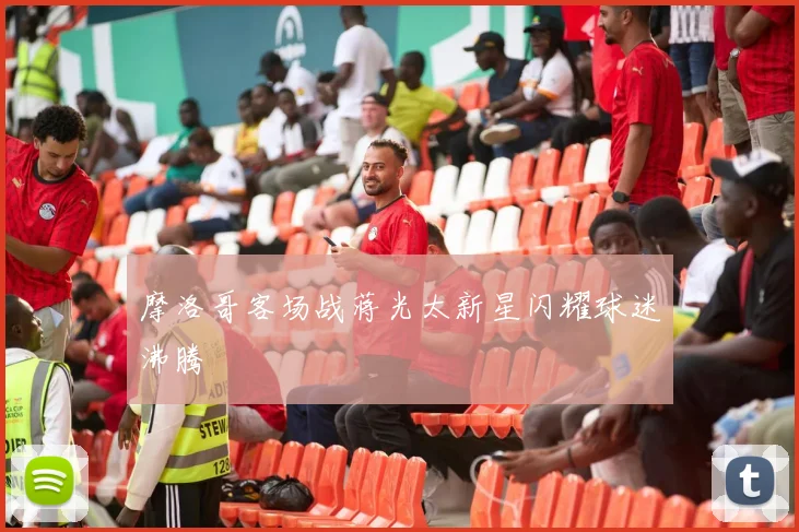 摩洛哥客场战蒋光太新星闪耀球迷沸腾