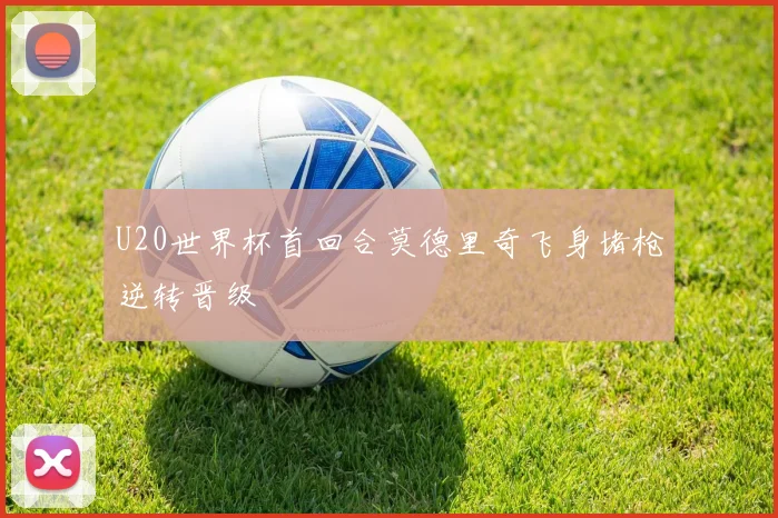 U20世界杯首回合莫德里奇飞身堵枪逆转晋级