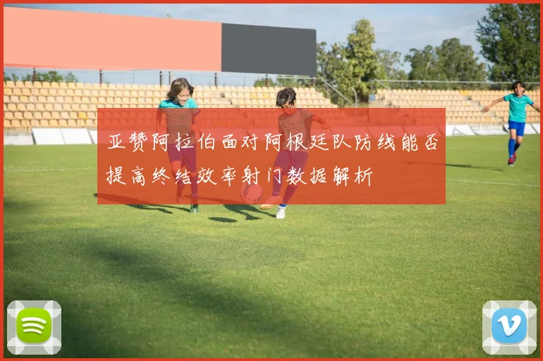 亚赞阿拉伯面对阿根廷队防线能否提高终结效率射门数据解析