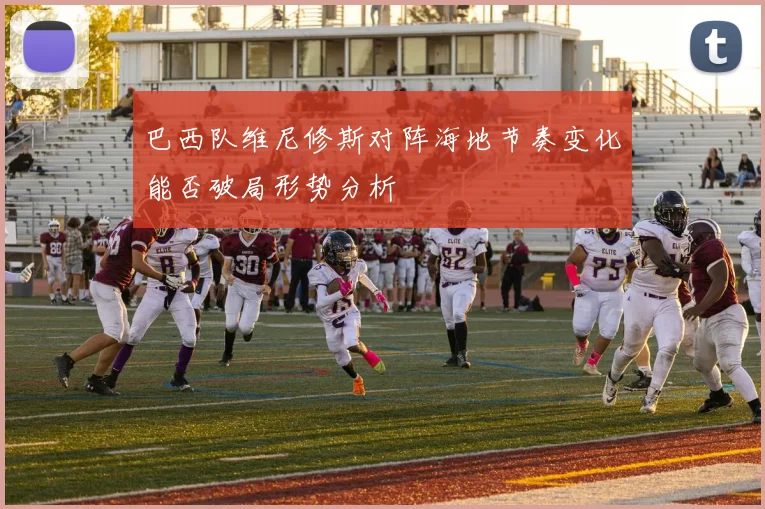 巴西队维尼修斯对阵海地节奏变化能否破局形势分析