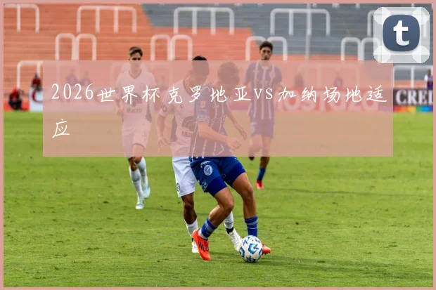 2026世界杯克罗地亚vs加纳场地适应