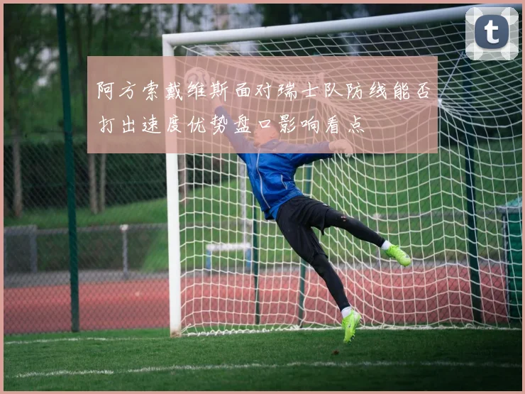 阿方索戴维斯面对瑞士队防线能否打出速度优势盘口影响看点