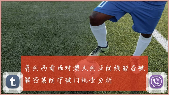 普利西奇面对澳大利亚防线能否破解密集防守破门机会分析