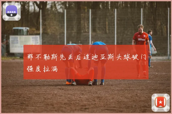 那不勒斯先丢后追迪亚斯头球破门强度拉满