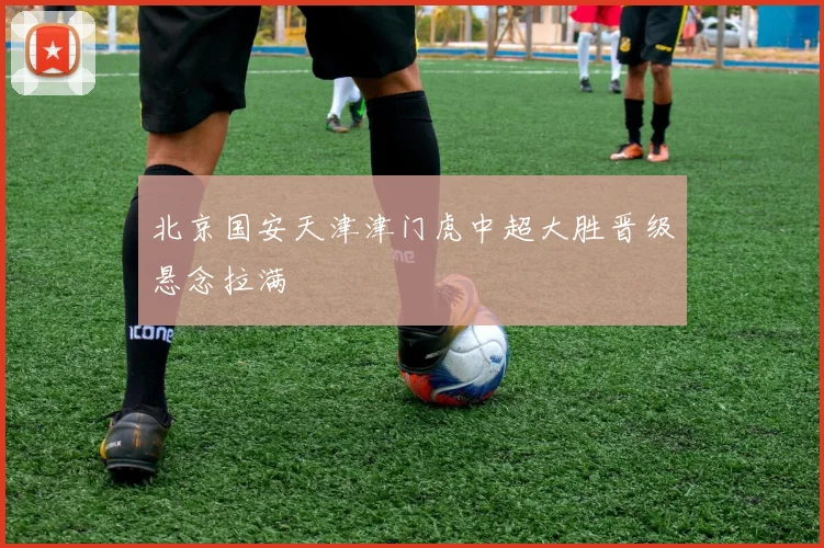 北京国安天津津门虎中超大胜晋级悬念拉满