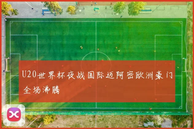 U20世界杯夜战国际迈阿密欧洲豪门全场沸腾