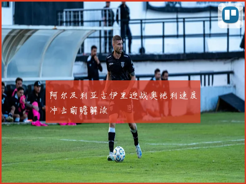 阿尔及利亚古伊里迎战奥地利速度冲击前瞻解读