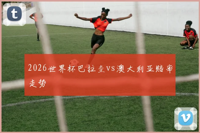 2026世界杯巴拉圭vs澳大利亚赔率走势