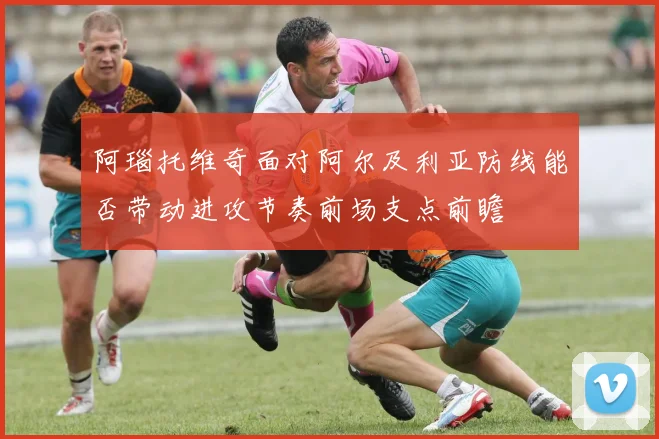 阿瑙托维奇面对阿尔及利亚防线能否带动进攻节奏前场支点前瞻