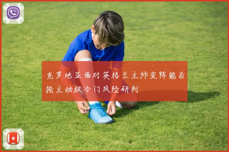 克罗地亚面对英格兰主帅变阵能否抢主动权冷门风险研判