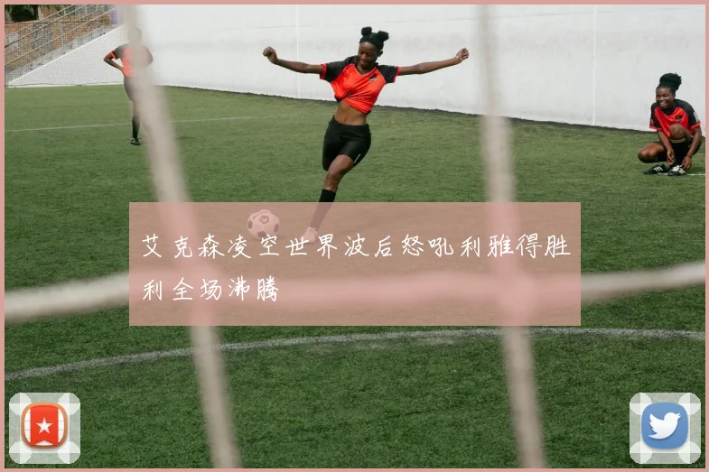 艾克森凌空世界波后怒吼利雅得胜利全场沸腾