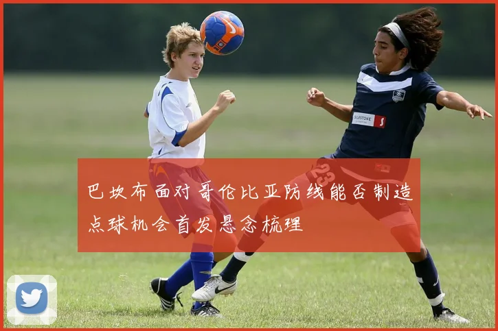 巴坎布面对哥伦比亚防线能否制造点球机会首发悬念梳理