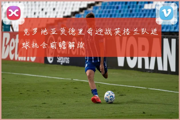 克罗地亚莫德里奇迎战英格兰队进球机会前瞻解读