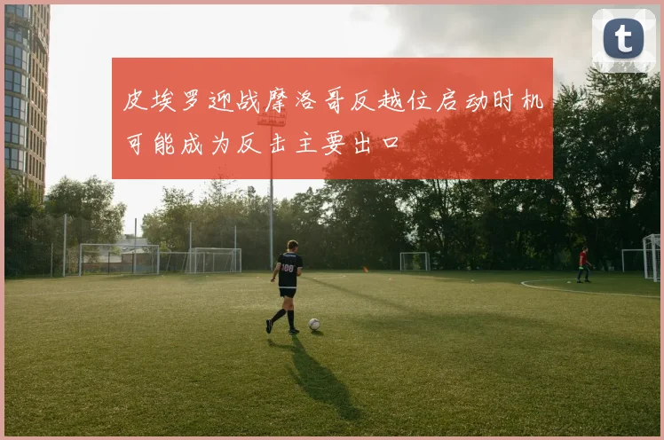 皮埃罗迎战摩洛哥反越位启动时机可能成为反击主要出口