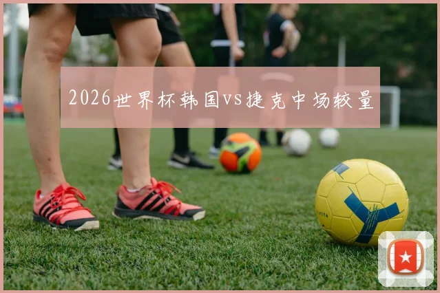 2026世界杯韩国vs捷克中场较量