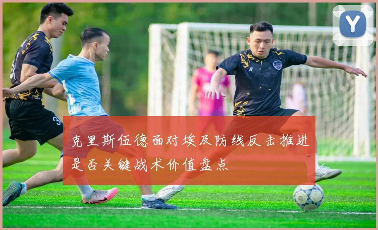 克里斯伍德面对埃及防线反击推进是否关键战术价值盘点