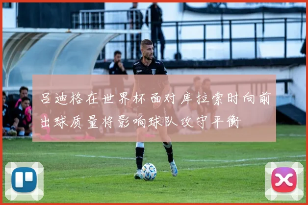 吕迪格在世界杯面对库拉索时向前出球质量将影响球队攻守平衡