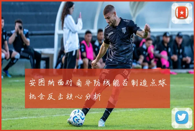 安图纳面对南非防线能否制造点球机会反击核心分析
