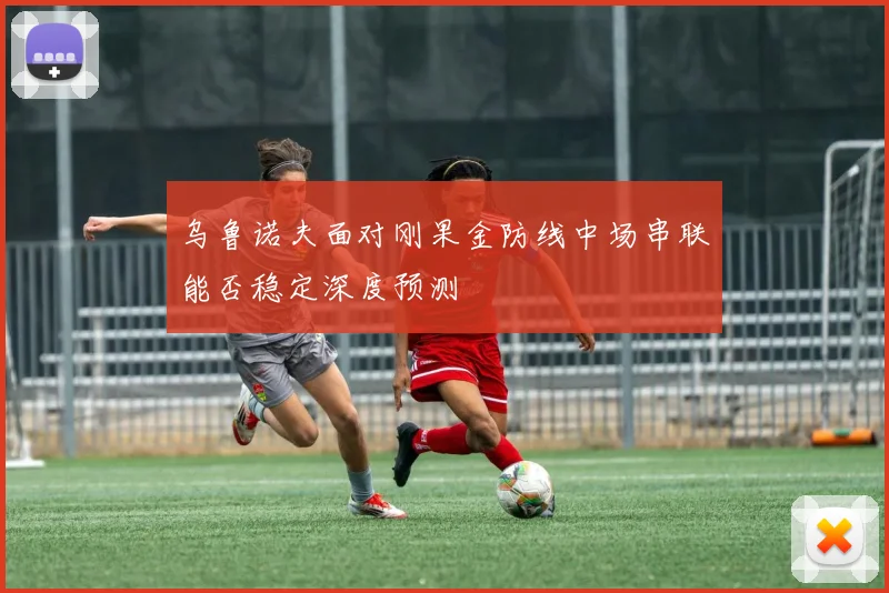 乌鲁诺夫面对刚果金防线中场串联能否稳定深度预测