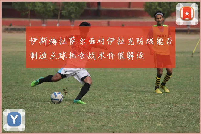 伊斯梅拉萨尔面对伊拉克防线能否制造点球机会战术价值解读