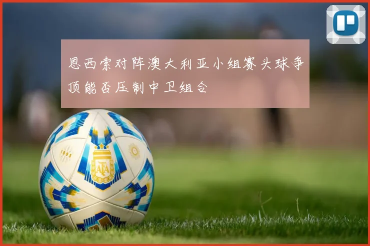 恩西索对阵澳大利亚小组赛头球争顶能否压制中卫组合