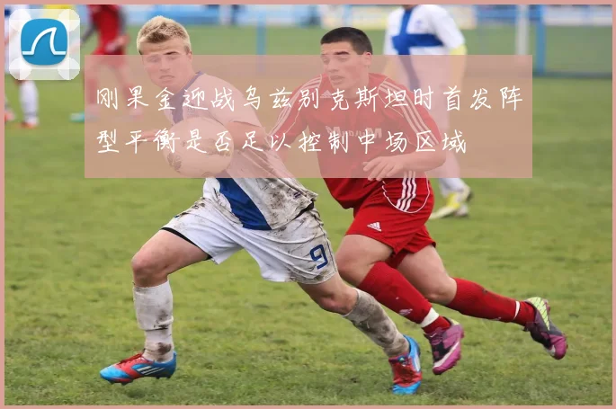 刚果金迎战乌兹别克斯坦时首发阵型平衡是否足以控制中场区域