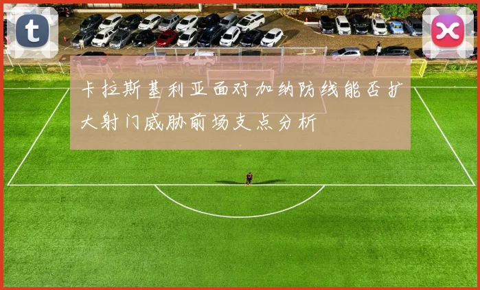 卡拉斯基利亚面对加纳防线能否扩大射门威胁前场支点分析