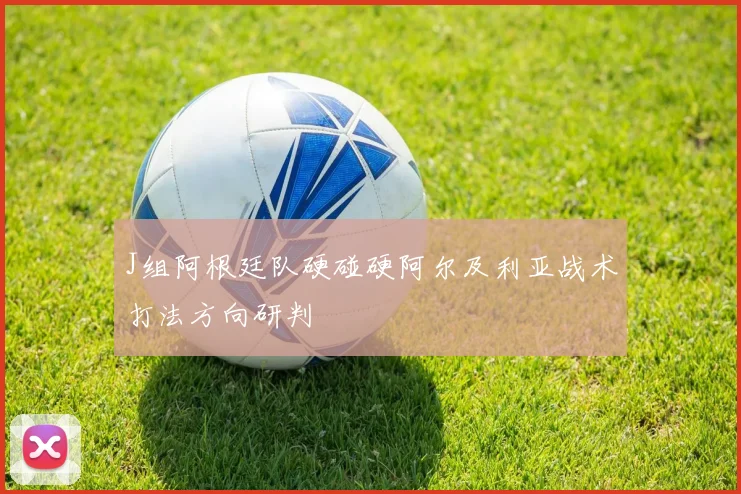 J组阿根廷队硬碰硬阿尔及利亚战术打法方向研判