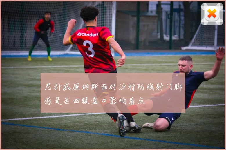 尼科威廉姆斯面对沙特防线射门脚感是否回暖盘口影响看点