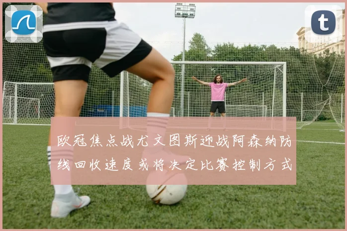 欧冠焦点战尤文图斯迎战阿森纳防线回收速度或将决定比赛控制方式