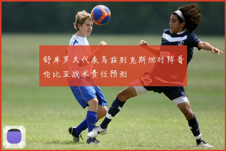 舒库罗夫代表乌兹别克斯坦对阵哥伦比亚战术责任预测