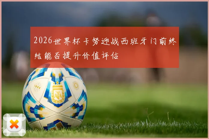 2026世界杯卡努迎战西班牙门前终结能否提升价值评估